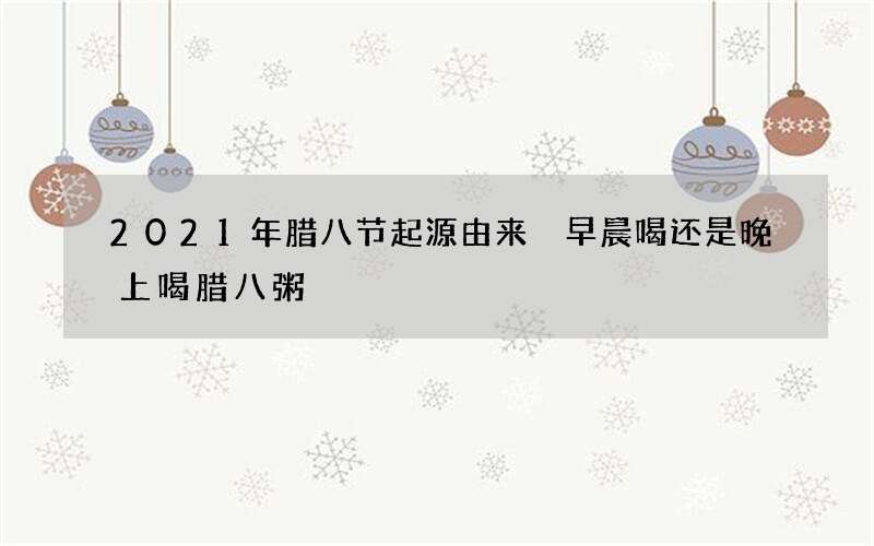 2021年腊八节起源由来 早晨喝还是晚上喝腊八粥